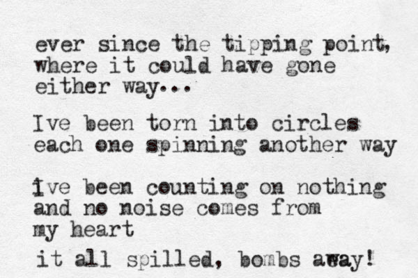 ever since the tipping point where it could have gone either way , ... Ive been torn into circles each one spinning another way i Ive been counting on nothing and no noise comes from my heart it all spilled, bombs aea way! 
