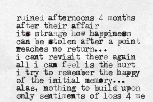 ruined afternoons 4 months after their affair its strange how happiness can be stolen after a point reaches no return... i cant revisit there again all i can feel is the hurt i try to remember the happy of the initial memory... alas, nothing to build upon only sentiments of loss 4 me 