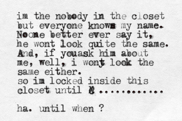 im the nobody in the closet but everyone known s my name. Noone better ever say it, he wont look quite the same. And, if you s ask him about me, well, i wony t t look the same either. so im locked inside this closet until e C X ............ ha. until when ?