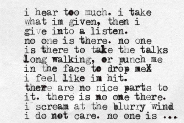 i hear too much. i take what im given, then i give into a listen. no one is there. no one is there to tal ke the talks long walking, or punch me in the face to drop mez X i feel like im hit. there are no nice parts to it. there is no one there. i scream at the blurry wind i do not care. no one is ... 