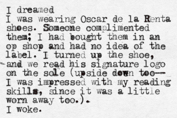 I dreamed I was wearing Oscar de la Renta shoes. Someone complimented them. ; I had bought them in an op shop and had no idea of the label. I turned up the shoe, and we read his signature logo on the sole (upside doen w too-- I was impressed with my reading skills, since it was a little worn away too.). I woke. 