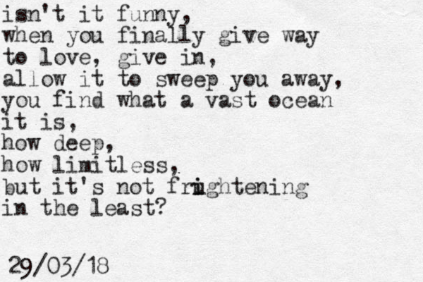 isn't it funny, when you finally give way to love, give in, allow it to sweep you away, you find what a vast ocean it is, how deep, how limitless, but it's not frughtening in the least? i i 29/03/18