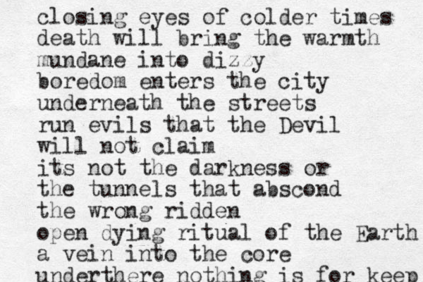 closing eyes of colder times death will bring the warmth mundane into dizzy boredom enters the city underneath the streets run evils that the Devil will not claim its not the darkness or the tunnels that abscond the wrong ridden open dying ritual of the Earth a vein into the core underthere nothing is for keep 
