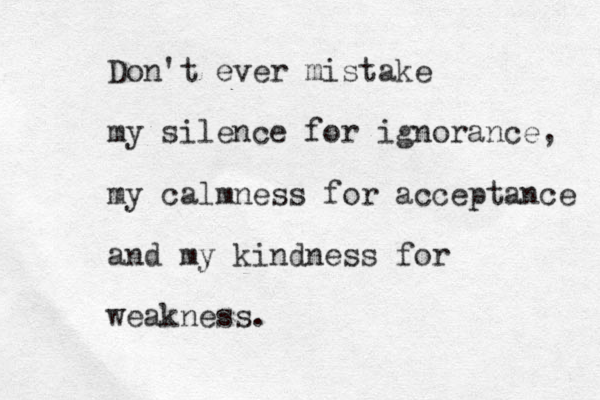 Don't ever mistake my silence for ignorance, my calmness for acceptance and my kindness for weakness . 