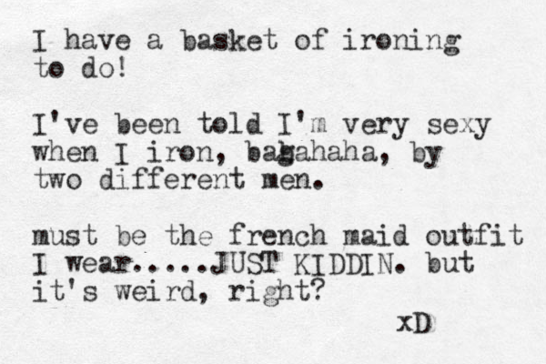 I have a basket of ironing to do! I've been told I'm very sexy when I iron, bagahaha h b , by two different men. must be the french maid outfit I wear.....JUST KIDDIN. but it's weird, right? xD 