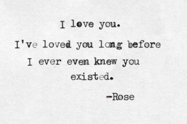 I love you. I've loved you long before I ever even knew you existed. -Rose