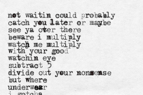 not waitin could probably catch you later or mau ybe see ya ot ver there beware i multiply watcj h h me multiply with your good watchin eye subtract 5 divide out your nonsense but where underwar e ea ar i gotcha