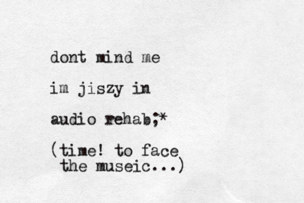 dont mind me im jiszy in audio rehab;* (time! to face the museic...)