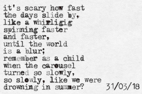 it's scary how fast the days slide by, like a whirligig spinning faster and faster, until the world is a blur; remember as a child when the carousel turned so slowly, so slowly, like we were drowning in summer? 8 1 / 3 0 / 1 3 