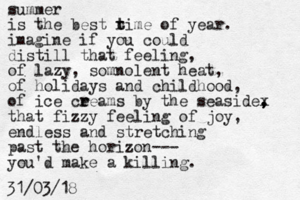 summer is the best rime t t of year. imagine if you could distill that feeling, of lazy, somnolent heat, of holidays and childhood, of ice ceea r r ms by the seasidex , , , that fizzy feeling of joy, endless and stretching past the horizon--- you'd make a killing. 31/03/18