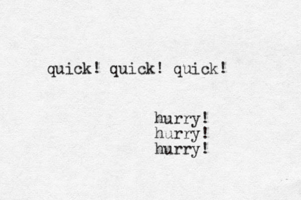quick! quick! quick! hurry! hurry! hurry!