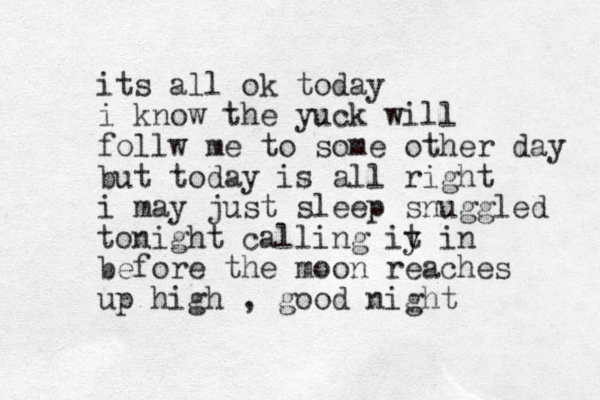 its all ok today i know the yuck will follw me to some other day but today is all right i may just sleep snuggled tonight calling iy t in before the moon reaches up high , good night