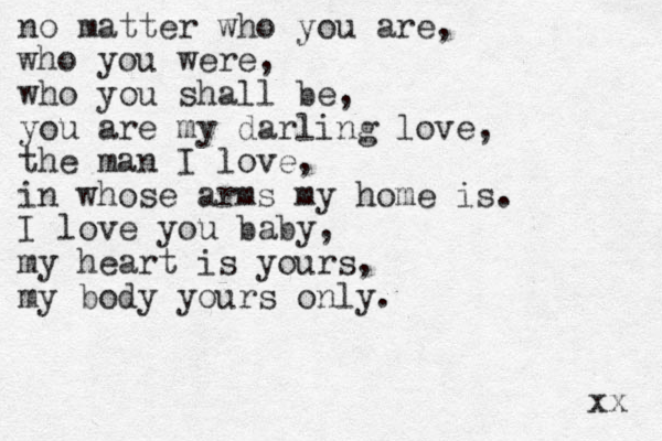 no matter who you are, who you were, who you shall be, you are my darling love, the man I love, in whose arms my home is. I love you baby, my heart is yours, my body yours only. xx 