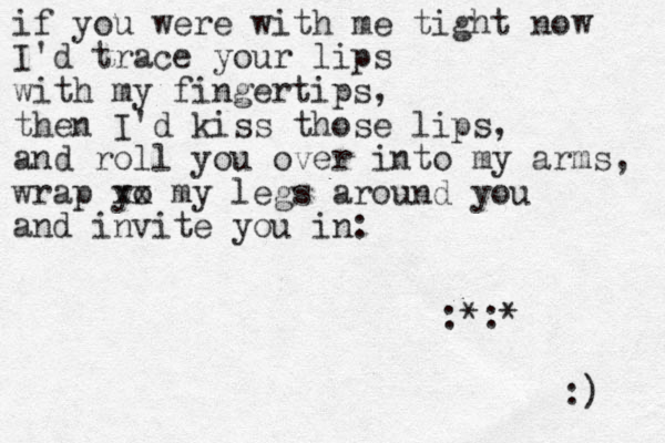 if you were with me tight now I'd trace your lips with my fingertips, then I'd kiss those lips, and roll you over into my arms, wrap yo xx my legs around you and invite you in: :) :*:* 