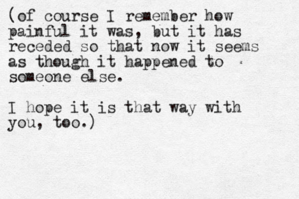 (of course I remember how painful it was, but it has receded so that now it seems as though it happened to someone else. I hope it is that way with you, too.)