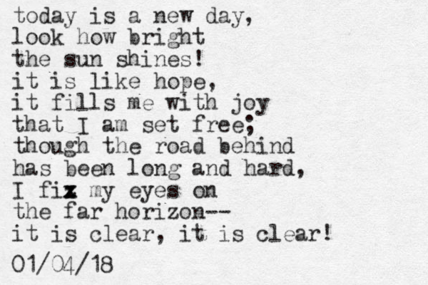 today is a new day, look how bright the sun shines! it is like hope, it fills me with joy that I am set free; though the road behind has been long and hard, I fiz x x my eyes on the far horizon-- it is clear, it is clear! 01/04/18