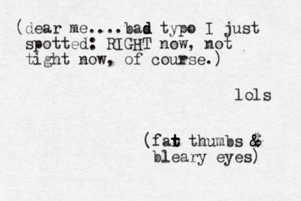 (dear me....bas d d typo I just spotted: RIGHT now, not tight now, of course.) lols (far t t t thumbs $ & & bleary eyes) 