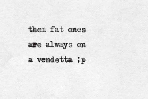 them fat ones are always on a vendetta ;p