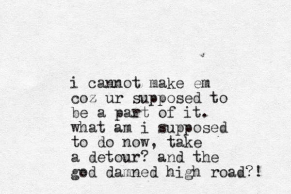 i cannot make em coz z ur supposed to be a part of it. what am i supposed to do now, take a detour? and the god damned high road?! 