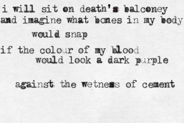 i will sit on death's balconey and imagine what bones in my body would snap if the colour of my blood would look a dark purple against the wetness of cement 