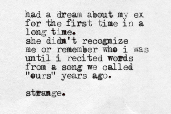 had a dream about my ex for the first time in a long time. she didn't recognize me or remember who i was until i recited words from a song we called "ours" years ago. strange.