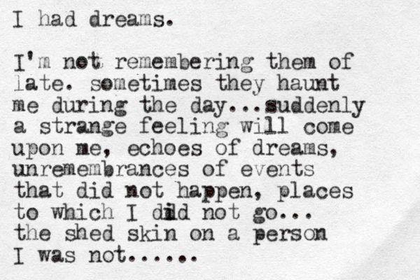 I had dreams. I'm not remembering them of late. sometimes they haunt me during the day...suddenly a strange feeling will come upon me, echoes of dreams, unremembrances of events that did not happen, places to which I dd id i not go... the shed skin on a person I was not......