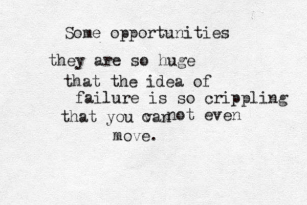 Some opportunities they are so huge that the idea of failure is so crippling that you van c not even move.