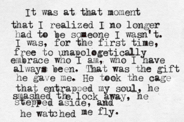 It was at that moment that I realized I no longer had to be someone I wasn't. I was, for the first time, free to unapologetically embrace who I am, who I have always been. That was the gift he gave me. He took the cage that entrapped my soul, he smashed th e lock away, he stepp ed aside, and he wat hed c me fly. 