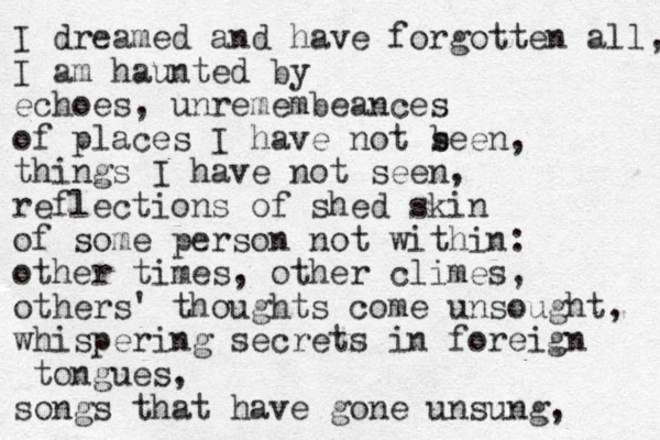 I dreamed and have forgotten all, I am haunted by echoes, unremembeances of places I have not seen, things I have not seen, reflections of shed skin of some person not within: other times, other climes, others' thoughts come unsought, whispering secrets in foreign tongues, songs that have gone unsung, b 