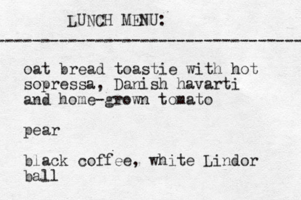 LUNCH MENU: ----------------------------------- oat bread toastie with hot sopressa, Danish havarti and home-grown tomato pear black coffee, white Lindor ball 