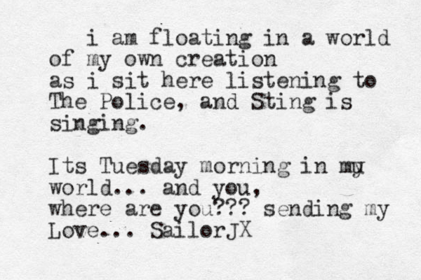 i am floating in a world of my own creation as i sit here listening to The Police, a d nd Sting is singing . Its Tuesday morning in mu y world... and you , where are you??? sending my Love... SailorJX 