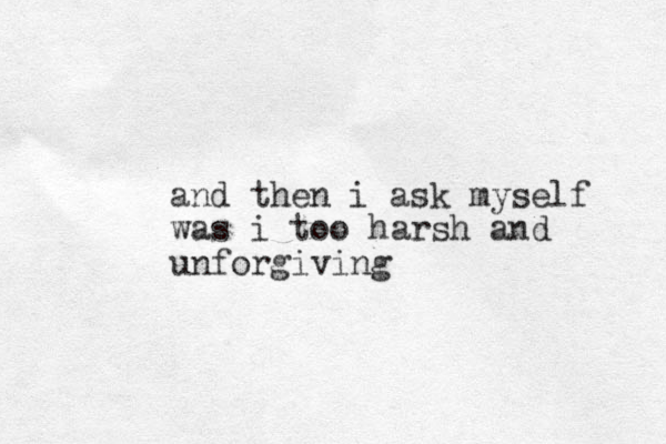 and then i ask myself was i too harsh and unforgiving