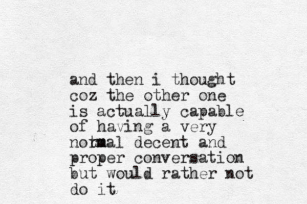 and then i thought coz the other one is actually capable of having a very notm rmal decent and proper conversation but would rather not do it