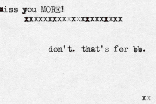 miss you MORE! xxxxxxxxxxxxxxxxxxxxx xx don't. that's for bb. 