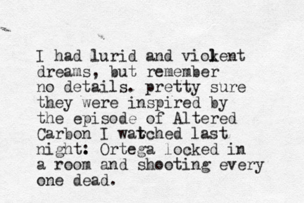 I had lurid and viokent dreams, but remember no details. pretty sure they were inspired by the episode of Altered Carbon I war t tched last night. : Ortega locked in a room and shooting every one dead. l l 
