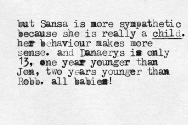 but Sansa is more sympathetic because she is really a child. _____ her behaviour makes more sense. and Danaerys is only 13. , one year younger than Jon, two years younger than Robb. all babies! 