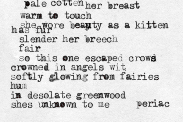 p pale cotten her breast warm to touch she wore beay u uty as a kiiten t h as fur slender her breech fair so this one escaped crowd s s crowned in angels wit softly glowing from fairies hum in desolate greenwood shes unknown to me periac 