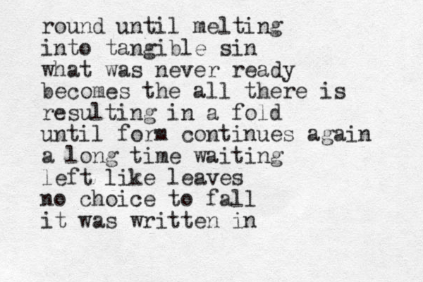 round until melting into tangible sin what was never ready becomes the all there is resulting in a fold until form continues again a long time waiting left like leaves no choice to fall it was written in 