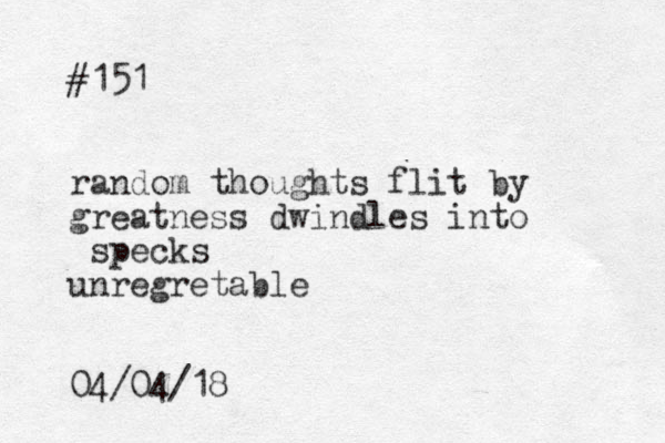 #151 random thoughts flit by greatness dwindles into specks unregretable 04/04/18