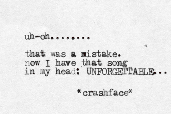 uh-oh........ that was a mistake. now I have that song in my head: UNFORGETTABLE... *crashface* 