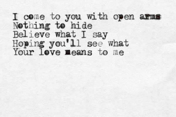 I come to you with open arms Nothing to hide Believe what I say Hoping you'll see what Your love means to me