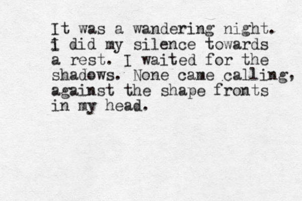 It was a wandering night. i I did my silence towards a rest. I waited for the shadows. None came calling against the shape fronts in my head. , 