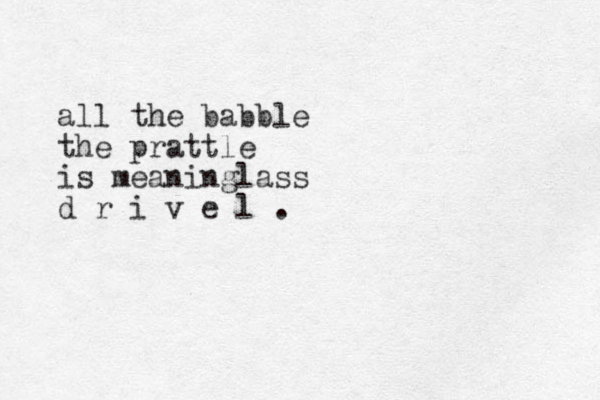 all the babble the prattle is meaninglass d r i v e l .
