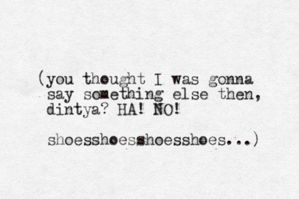 (you thought I was gonna say something else then, dintya? HA! NO! shoesshoesshoesshoes...) 