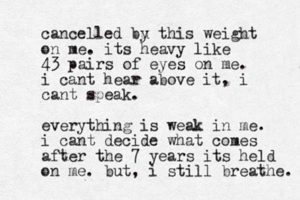 cancelled bu y this weight on me. its heavy like 43 pairs of eyes on me. i cant hear above it, i cant speak. everything is weak in me. i cant decide what comes after the 7 years its held on me. but, i still breathe. 