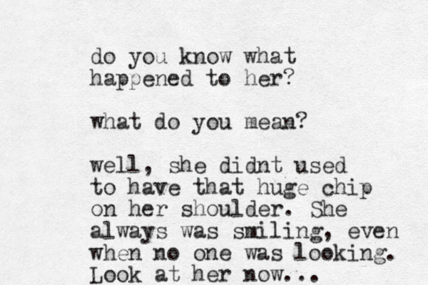 do you know what happened to her? what do you mean? well, she didnt used to have that huge chip on her shoulder. She always was smiling, even when no one was looking. Look at her now...