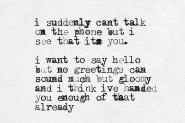 i suddenly cant talk on the phone but i see that its you. i want to say hello but no greetings can sound much but gloomy and i think ive handed you enough of ta hat already