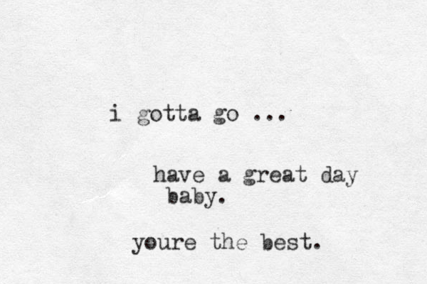 i gotta go ... have a great day baby. youre the best.