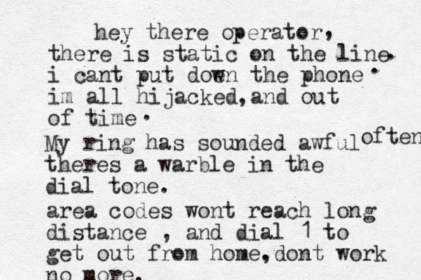 hey there operator there is static on the line i cant put doe wn the phone im all hijacked and out of time , . . , . My ring has sounded awful theres a warble in the dial tone. often area codes wont reach long distance , and dial 1 to get out from home. ,dont work no more. 