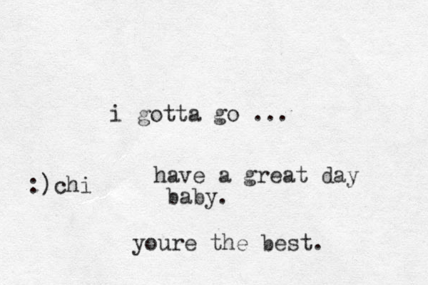 i gotta go ... have a great day baby. youre the best. :)chi